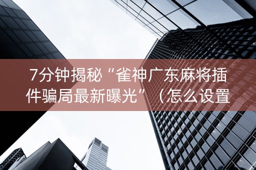 7分钟揭秘“雀神广东麻将插件骗局最新曝光”（怎么设置才能赢)
