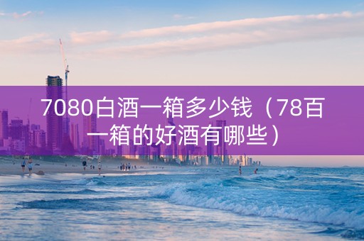 7080白酒一箱多少钱（78百一箱的好酒有哪些）