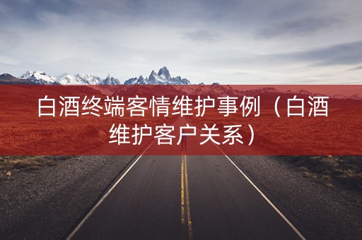 白酒终端客情维护事例（白酒维护客户关系）