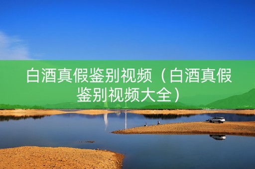 白酒真假鉴别视频（白酒真假鉴别视频大全）