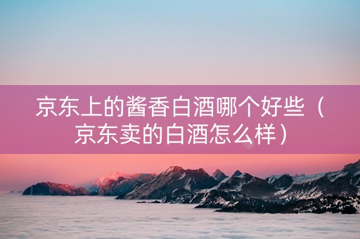 京东上的酱香白酒哪个好些（京东卖的白酒怎么样）