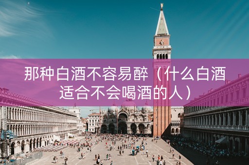 那种白酒不容易醉（什么白酒适合不会喝酒的人）