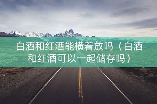 白酒和红酒能横着放吗（白酒和红酒可以一起储存吗）