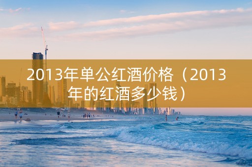2013年单公红酒价格（2013年的红酒多少钱）