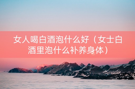 女人喝白酒泡什么好（女士白酒里泡什么补养身体）