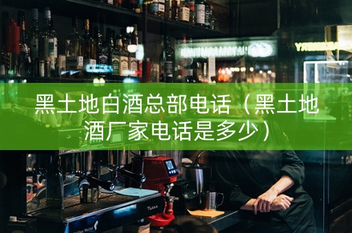 黑土地白酒总部电话（黑土地酒厂家电话是多少）