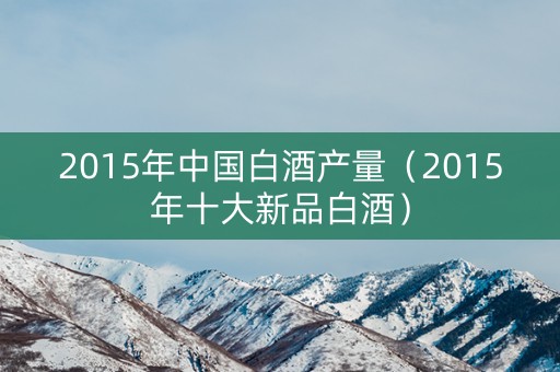 2015年中国白酒产量（2015年十大新品白酒）
