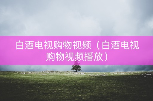 白酒电视购物视频（白酒电视购物视频播放）
