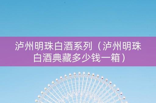 泸州明珠白酒系列（泸州明珠白酒典藏多少钱一箱）