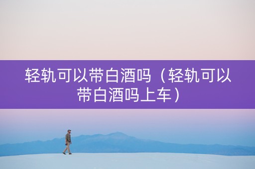轻轨可以带白酒吗（轻轨可以带白酒吗上车）