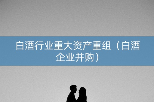 白酒行业重大资产重组（白酒企业并购）