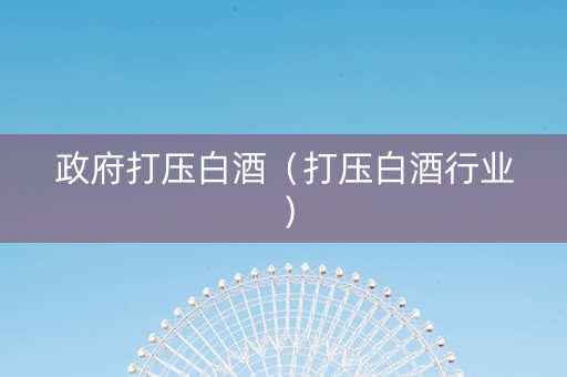 政府打压白酒（打压白酒行业）