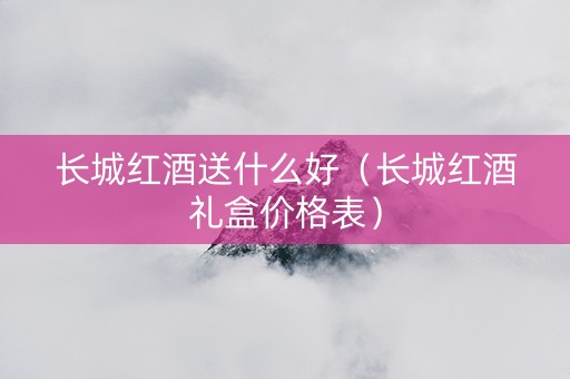 长城红酒送什么好（长城红酒礼盒价格表）