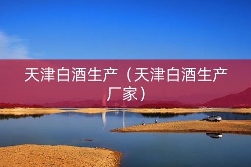 天津白酒生产（天津白酒生产厂家）