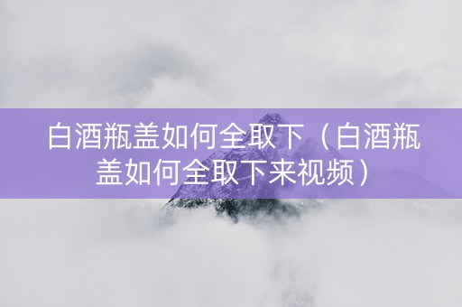 白酒瓶盖如何全取下（白酒瓶盖如何全取下来视频）