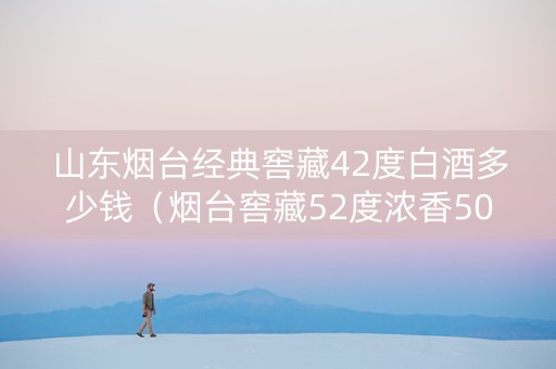 山东烟台经典窖藏42度白酒多少钱（烟台窖藏52度浓香500ml）