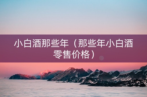 小白酒那些年（那些年小白酒零售价格）