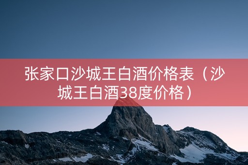 张家口沙城王白酒价格表（沙城王白酒38度价格）