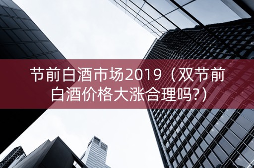 节前白酒市场2019（双节前白酒价格大涨合理吗?）