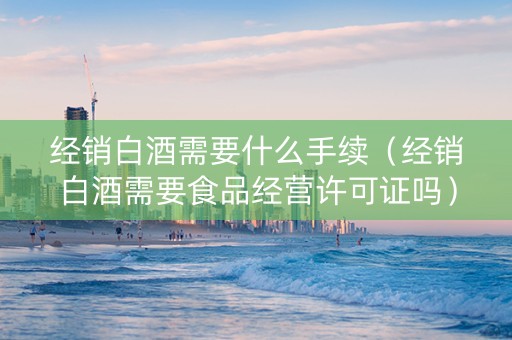 经销白酒需要什么手续（经销白酒需要食品经营许可证吗）