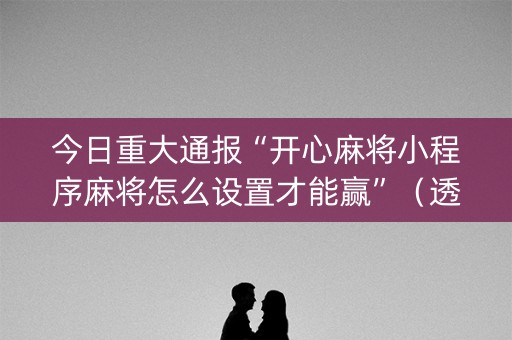 今日重大通报“开心麻将小程序麻将怎么设置才能赢”（透明挂辅助器)