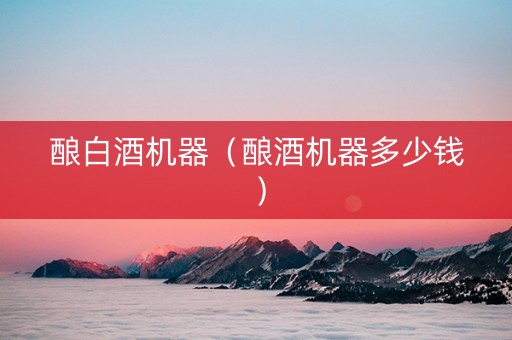 酿白酒机器（酿酒机器多少钱）