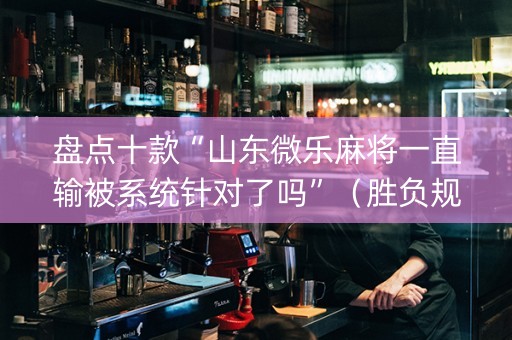 盘点十款“山东微乐麻将一直输被系统针对了吗”（胜负规律拿好牌)