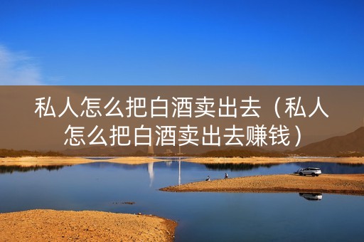 私人怎么把白酒卖出去（私人怎么把白酒卖出去赚钱）