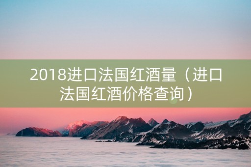 2018进口法国红酒量（进口法国红酒价格查询）