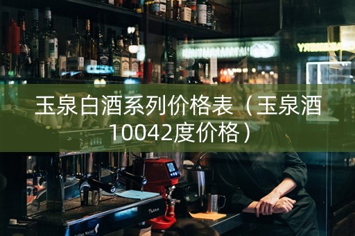 玉泉白酒系列价格表（玉泉酒10042度价格）
