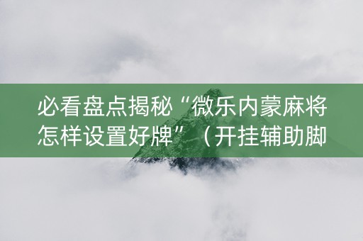 必看盘点揭秘“微乐内蒙麻将怎样设置好牌”（开挂辅助脚本)