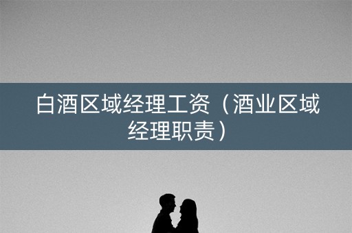 白酒区域经理工资（酒业区域经理职责）