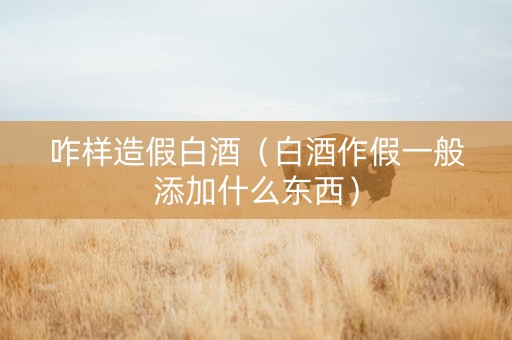 咋样造假白酒（白酒作假一般添加什么东西）
