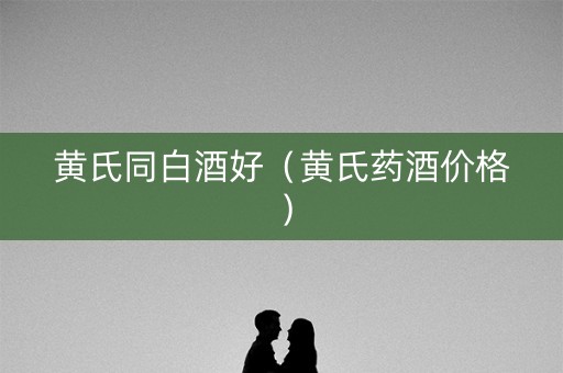 黄氏同白酒好（黄氏药酒价格）