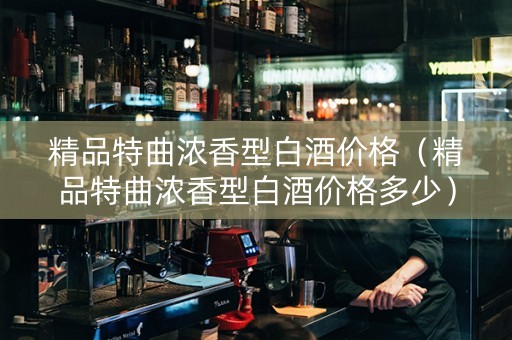 精品特曲浓香型白酒价格（精品特曲浓香型白酒价格多少）