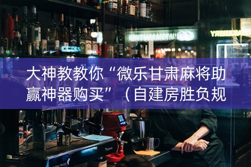 大神教教你“微乐甘肃麻将助赢神器购买”（自建房胜负规律)
