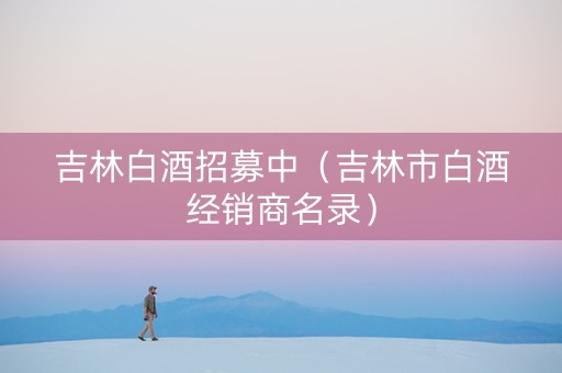 吉林白酒招募中（吉林市白酒经销商名录）