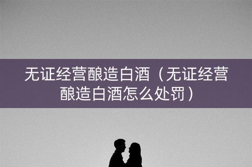 无证经营酿造白酒（无证经营酿造白酒怎么处罚）