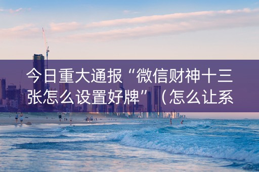 今日重大通报“微信财神十三张怎么设置好牌”（怎么让系统给自己好牌)