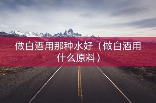 做白酒用那种水好（做白酒用什么原料）