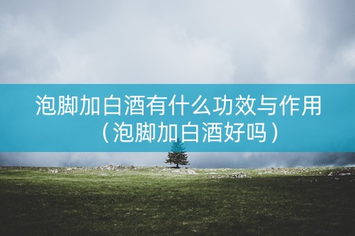 泡脚加白酒有什么功效与作用（泡脚加白酒好吗）