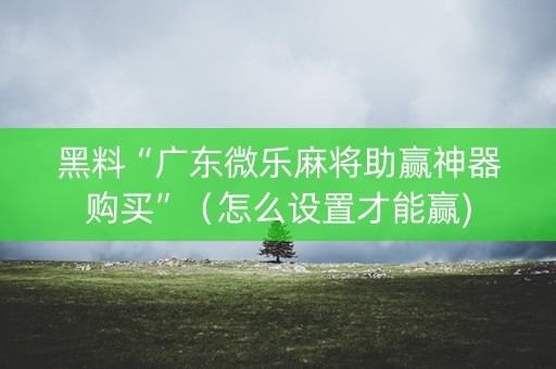黑料“广东微乐麻将助赢神器购买”（怎么设置才能赢)