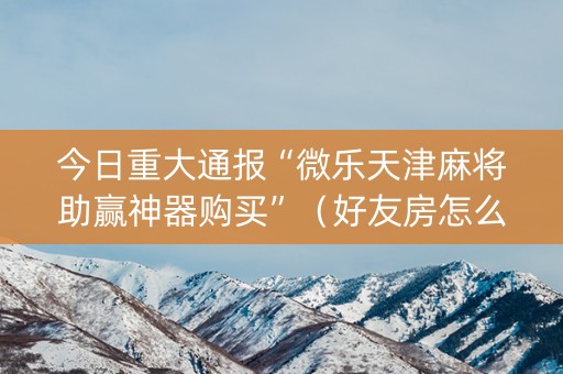 今日重大通报“微乐天津麻将助赢神器购买”（好友房怎么才能赢)