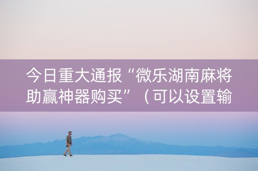 今日重大通报“微乐湖南麻将助赢神器购买”（可以设置输赢吗)