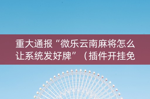 重大通报“微乐云南麻将怎么让系统发好牌”（插件开挂免费AI)