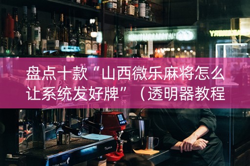 盘点十款“山西微乐麻将怎么让系统发好牌”（透明器教程)