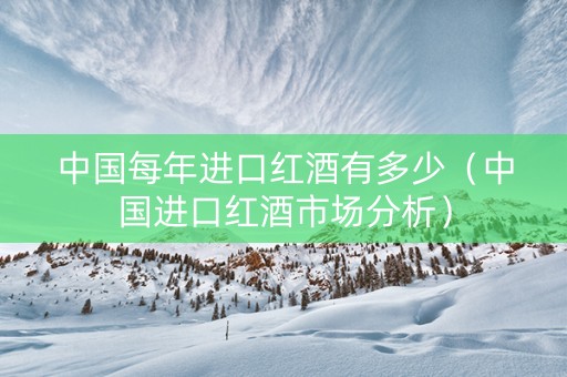 中国每年进口红酒有多少（中国进口红酒市场分析）