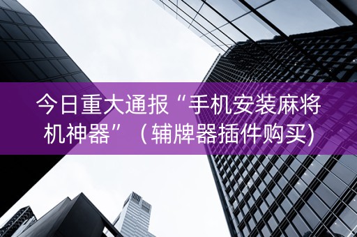今日重大通报“手机安装麻将机神器”（辅牌器插件购买)