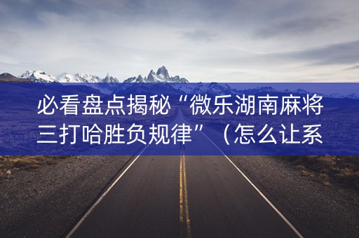 必看盘点揭秘“微乐湖南麻将三打哈胜负规律”（怎么让系统给你发好牌)