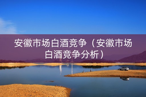 安徽市场白酒竞争（安徽市场白酒竞争分析）